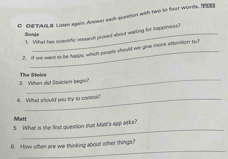 DETAILS Listen again. Answer each question with two to four words. e 
Sonja 
1. What has scientific research proved about waiting for happiness? 
2. If we want to be happy, which people should we give more attention to? 
_ 
The Stoics 
3. When did Stoicism begin? 
4. What should you try to control? 
Matt 
_ 
5. What is the first question that Matt's app asks? 
_ 
6. How often are we thinking about other things?