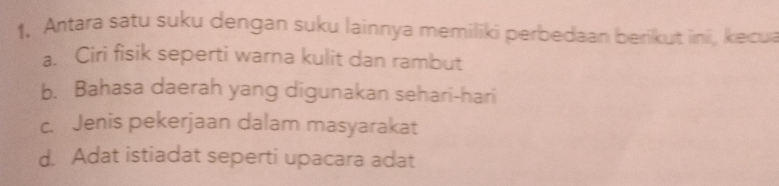 Antara satu suku dengan suku lainnya memiliki perbedaan berikut ini, kecua
a. Ciri fisik seperti warna kulit dan rambut
b. Bahasa daerah yang digunakan sehari-hari
c. Jenis pekerjaan dalam masyarakat
d. Adat istiadat seperti upacara adat