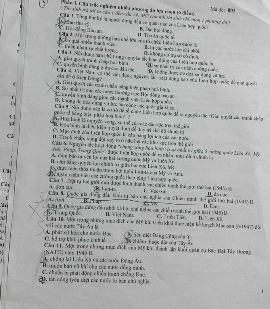 Phần I. Câu trắc nghiệm nhiều phương án lựa chọn (6 điểm).
Mã đề: 003
( Thí sinh trả lời từ câu 1 đến câu 24. Mỗi câu hỏi thí sinh chỉ chọn 1 phương án )
Câu 1. Tổng thư ký là người đứng đầu cơ quan nào của Liên hợp quốc?
A Ban thư kỷ, B. Đại hội đồng.
*C. Hội đồng Bảo an. D. Tòa án quốc tế.
Câu 2. Một trong những hạn chế lớn của tổ chức Liên hợp quốc là
A  có quá nhiều thành viên. B. bị các nước lớn chỉ phối.
C. thiếu nhân sự chất lượng. D. không có trụ sở cổ định.
Câu 3. Nội dung hạn chế trong nguyên tắc hoạt động của Liên hợp quốc là
A. giải quyết tranh chấp hoà bình. B sự nhất trí của năm cường quốc.
C. quyền bình đằng giữa các dân tộc. D. không được đe dọa sử dụng vũ lực.
Câu 4. Việt Nam có thể vận dụng nguyên tắc hoạt động nào của Liên hợp quốc để giải quyết
vấn đề ở Biển Đông?
A. Giải quyết các tranh chấp bằng biện pháp hoà bình.
C B. Sự nhất trí của các nước thường trực Hội đồng bảo an.
C. quyền bình đẳng giữa các thành viên Liên hợp quốc.
D. không đe doạ dùng vũ lực tần công các quốc gia khác.
tù  Câu 5. Nội dung nào là cơ sở đề tổ chức Liên hợp quốc đề ra nguyên tắc 'Giải quyết các tranh chấp
quốc tế bằng biện pháp hòa bình'' ?
C A, Hòa bình là nguyện vọng, xu thể của các dân tộc trên thế giới.
qu
*B. Hòa bình là điều kiện quyết định đề duy trì chế độ chính trị.
C. Mục đích của Liên hợp quốc là cân bằng lợi ích của các nước.
Câ
D. Tranh chấp, xung đột xảy ra ở hầu hết các khu vực trên thế giới.
Câu 6. Nguyên tắc hoạt động “chung sống hòa bình và sự nhất tri giữa 5 cường quốc Liên Xô, Mỹ,
Anh, Pháp, Trung Quốc'' được Liên hợp quốc đề ra nhằm mục đích chính là
A. đảm bảo quyền lợi của hai cường quốc Mỹ và Liên Xô.
a
B. cân bằng quyền lực chính trị giữa hai cực Liên Xô, Mỹ.
C thực hiện thỏa thuận trong hội nghị I-an-ta của Mỹ và Anh.
Câu D. ngăn chặn việc các cường quốc thao túng Liên hợp quốc.
Câu
Câu 7. Trật tự thể giới mới được hình thành sau chiến tranh thể giới thứ hai (1945) là
A. đơn cực. B. I-an-ta. C. Vec-xai. D. đa cực.
Câu 8. Quốc gia đứng đầu khối tư bản chủ nghĩa sau Chiến tranh thế giới thứ hai (1945) là
( A. Anh. B. Pháp. C. Mỹ. D. Đức.
Câu  Câu 9. Quốc gia đứng đầu khối xã hội chủ nghĩa sau chiến tranh thể giới hai (1945) là
u t A. Trung Quốc. B. Việt Nam. C. Triều Tiên. D. Liên Xô.
hà
Câu 10. Một trong những mục đích của Mỹ khi triển khai thực hiện kế hoạch Mác-san (6/1947) đối
ết với các nước Tây Âu là
n A. phát xít hóa cho nước Đức.  B. tiêu diệt Đảng Cộng sản Ý.
Chỗ trợ khôi phục kinh tế. Di chiếm thuộc địa của Tây Âu.
a)
Câu 11. Một trong những mục đích của Mỹ khi thành lập khổi quân sự Bắc Đại Tây Dương
) (NATO) năm 1949 là
A. chống lại Liên Xô và các nước Đông Âu.
B. muồn bán vũ khí cho các nước đồng minh.
C. chuẩn bị phát động chiến tranh chống Đức.
SD. tần công tyêu diệt các nước tư bản chủ nghĩa.