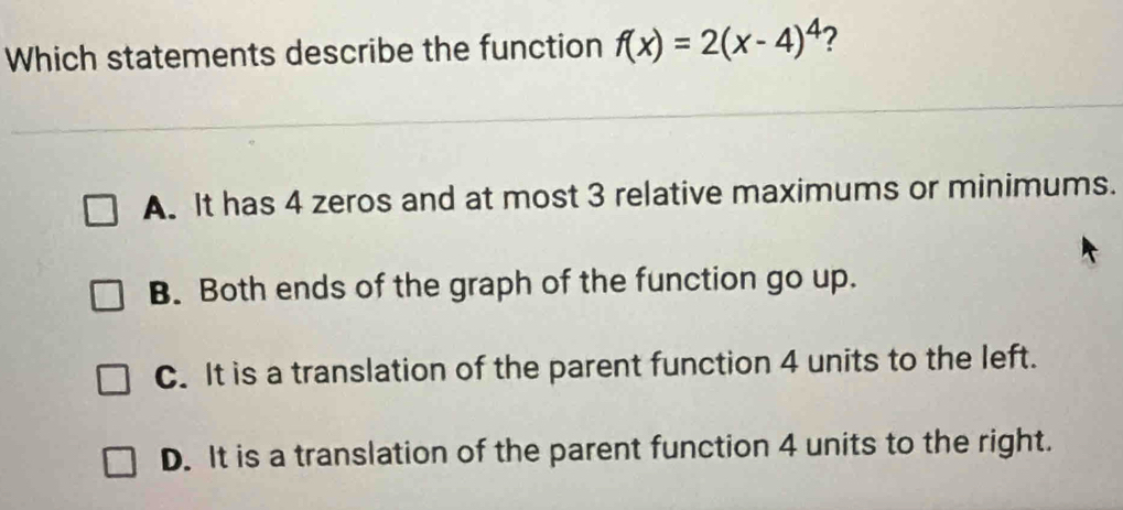 Which statements describe the function f(x)=2(x-4)^4 ?
A. It has 4 zeros and at most 3 relative maximums or minimums.
B. Both ends of the graph of the function go up.
C. It is a translation of the parent function 4 units to the left.
D. It is a translation of the parent function 4 units to the right.