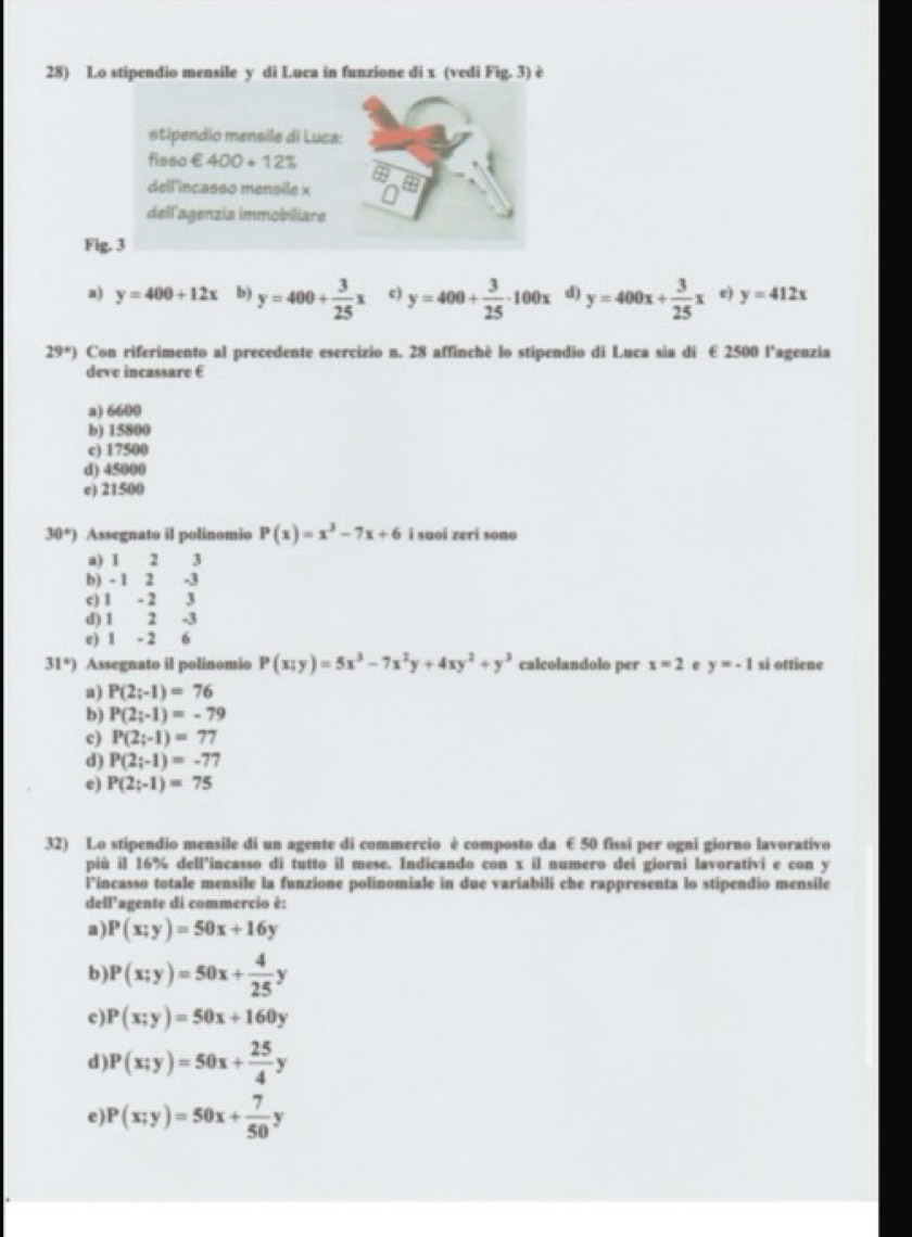 Lo stipendio mensile y di Luca in funzione di x (vedi Fig.3) è
stipendio mensile di Luca:
fisso €400+12%
dell'incasso mensile x
dell'agenzia immobiliare
Fig. 3
a) y=400+12x b) y=400+ 3/25 x c) y=400+ 3/25 · 100x d) y=400x+ 3/25 x e) y=412x
29°) Con riferimento al precedente esercizio n. 28 affinchè lo stipendio di Luca sia di € 2500 l’agenzia
deve incassare E
a) 6600
b) 15800
c) 17500
d) 45000
e) 21500
30°) Assegnato il polinomio P(x)=x^3-7x+6 i suoi zeri sono
a) 1 2  3
b) - 1 2 -3
c) 1 - 2 3
d) 1 2 -3
e) 1 - 2  6
31°) Assegnato il polinomio P(x;y)=5x^3-7x^2y+4xy^2+y^3 calcolandolo per x=2 e y=-1 si ottiene
a) P(2;-1)=76
b) P(2;-1)=-79
c) P(2;-1)=77
d) P(2;-1)=-77
e) P(2;-1)=75
32) Lo stipendio mensile di un agente di commercio è composto da € 50 fissi per ogni giorno lavorativo
più il 16% dell"incasso di tutto il mese. Indicando con x il numero dei giorni lavorativi e con y
i’incasso totale mensile la funzione polinomiale in due variabili che rappresenta lo stipendio mensile
dell'agente di commercio è:
a) P(x;y)=50x+16y
b P(x;y)=50x+ 4/25 y
c) P(x;y)=50x+160y
d P(x;y)=50x+ 25/4 y
e) P(x;y)=50x+ 7/50 y