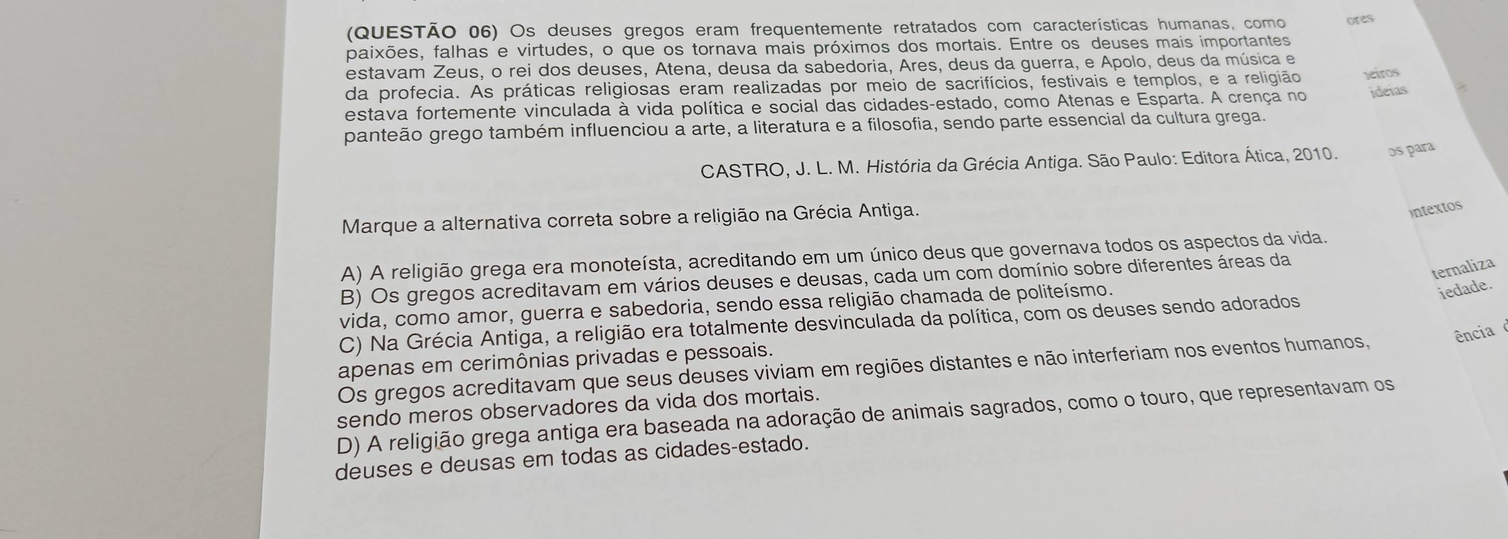 (QUESTÃO 06) Os deuses gregos eram frequentemente retratados com características humanas, como ores
paixões, falhas e virtudes, o que os tornava mais próximos dos mortais. Entre os deuses mais importantes
estavam Zeus, o rei dos deuses, Atena, deusa da sabedoria, Ares, deus da guerra, e Apolo, deus da música e
da profecia. As práticas religiosas eram realizadas por meio de sacrifícios, festivais e templos, e a religião leiros
estava fortemente vinculada à vida política e social das cidades-estado, como Atenas e Esparta. A crença no ideias
panteão grego também influenciou a arte, a literatura e a filosofia, sendo parte essencial da cultura grega.
CASTRO, J. L. M. História da Grécia Antiga. São Paulo: Editora Ática, 2010. os para
Marque a alternativa correta sobre a religião na Grécia Antiga.
intextos
A) A religião grega era monoteísta, acreditando em um único deus que governava todos os aspectos da vida.
ternaliza
B) Os gregos acreditavam em vários deuses e deusas, cada um com domínio sobre diferentes áreas da
vida, como amor, guerra e sabedoria, sendo essa religião chamada de politeísmo.
iedade.
C) Na Grécia Antiga, a religião era totalmente desvinculada da política, com os deuses sendo adorados
ência
apenas em cerimônias privadas e pessoais.
Os gregos acreditavam que seus deuses viviam em regiões distantes e não interferiam nos eventos humanos,
sendo meros observadores da vida dos mortais.
D) A religião grega antiga era baseada na adoração de animais sagrados, como o touro, que representavam os
deuses e deusas em todas as cidades-estado.