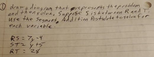 ① draw a doagram that preprosents theproblem 
and thensolve, Suppose sisbetween R and T. 
use the segment AddItion Postulate to solve for 
each variable.
RS=7y-4
ST=y+5
RT=28