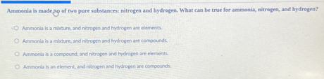 Ammonia is madenp of two pure substances: nitrogen and hydrogen. What can be true for ammonia, nitrogen, and hydrogen?
Ammonia is a mixture, and nitrogen and hydrogen are elements
Ammonia is a mixture, and nitrogen and hydrogen are compounds.
Ammonia is a compound, and nitrogen and hydrogen are elements.
Ammonia is an element, and nitrogen and hydrogen are compounds.