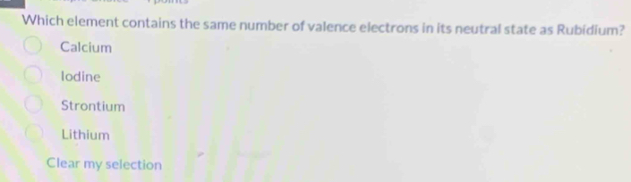 Which element contains the same number of valence electrons in its neutral state as Rubidium?
Calcium
lodine
Strontium
Lithium
Clear my selection