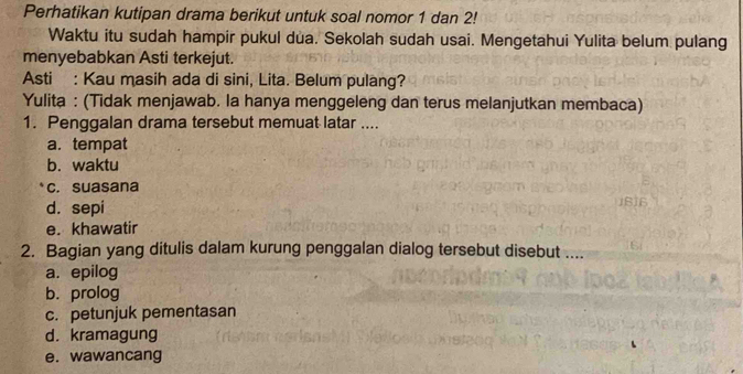 Perhatikan kutipan drama berikut untuk soal nomor 1 dan 2!
Waktu itu sudah hampir pukul dua. Sekolah sudah usai. Mengetahui Yulita belum pulang
menyebabkan Asti terkejut.
Asti : Kau masih ada di sini, Lita. Belum pulang?
Yulita : (Tidak menjawab. la hanya menggeleng dan terus melanjutkan membaca)
1. Penggalan drama tersebut memuat latar ....
a. tempat
b. waktu
c. suasana
d. sepi
e. khawatir
2. Bagian yang ditulis dalam kurung penggalan dialog tersebut disebut ....
a. epilog
b. prolog
c. petunjuk pementasan
d. kramagung
e. wawancang