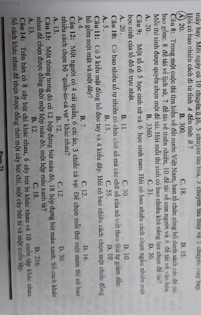 máy bay. Mỗi ngày có 10 chuyên ô tố, 5 chuyên tàu hóa, 3 chuyển tàu thuy và 2 chuyên máy bay.
Hỏi có bao nhiêu cách đi từ tỉnh A đến tỉnh B ?
A. 20. B. 300. C. 18. D. 15.
Câu 8: 'Trong một cuộc thi tìm hiểu về đất nước Việt Nam, ban tổ chức công bố danh sách các để tải
bao gồm: 8 đề tài về lịch sử, 7 đề tài về thiên nhiên, 10 đề tài về con người và 6 đề tài về văn hóa.
Mỗi thí sinh được quyền chọn một đề tài. Hỏi mỗi thí sinh có bao nhiêu khả năng lựa chọn để tài?
A. 20. B. 3360. C. 31. D. 30.
Câu 9: Một tổ có 5 học sinh nữ và 6 học sinh nam. Hỏi có bao nhiêu cách chọn ngẫu nhiên một
học sinh của tổ đó đi trực nhật.
A. 20 . B. 11. C. 30 .
D. 10.
Câu 10: Có bao nhiêu số tự nhiên có chín chữ số mà các chữ số của nó viết theo thứ tự giảm dân:
A. 5 . B. 15 . C. 55 .
D. 10 .
Câu 11: Có 3 kiểu mặt đồng hồ đeo tay và 4 kiều dây. Hỏi có bao nhiêu cách chọn một chiếc đồng
hồ gồm một mặt và một dây?
B. 7.
A. 4. C. 12.
D. 16.
Câu 12: Một người có 4 cái quần, 6 cái áo, 3 chiếc cà vạt. Để chọn mỗi thứ một món thì có bao
nhiều cách chọn bộ "quần-áo-cà vạt" khác nhau?
A. 13. B. 72. C. 12. D. 30.
Câu 13: Một thùng trong đó có 12 hộp đựng bút màu đỏ, 18 hộp đựng bút màu xanh. Số cách khác
nhau để chọn được đồng thời một hộp màu đỏ, một hộp màu xanh là?
B. 12. C. 18.
A. 13. D. 216.
Câu 14: Trên bàn có 8 cây bút chì khác nhau, 6 cây bút bi khác nhau và 10 cuốn tập khác nhau.
Số cách khác nhau để chọn được đồng thời một cây bút chì, một cây bút bi và một cuốn tập.
Page 71