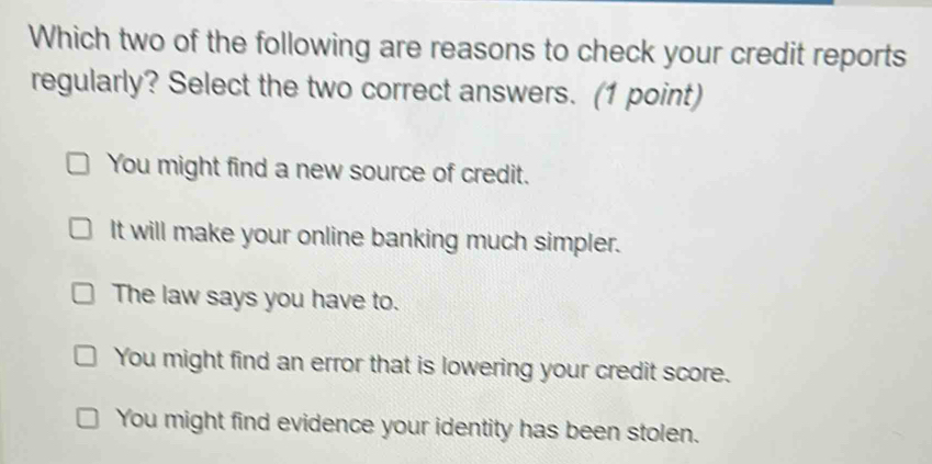 Which two of the following are reasons to check your credit reports
regularly? Select the two correct answers. (1 point)
You might find a new source of credit.
It will make your online banking much simpler.
The law says you have to.
You might find an error that is lowering your credit score.
You might find evidence your identity has been stolen.