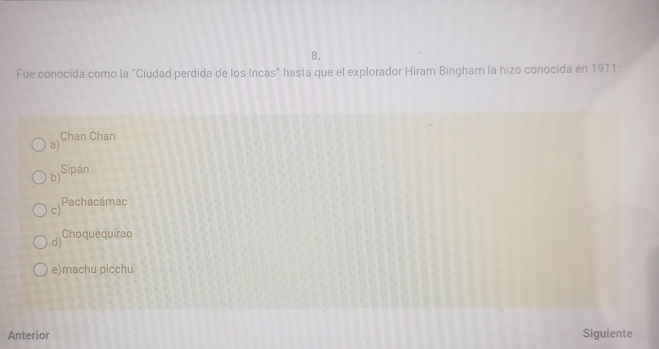 Fue conocida como la “Ciudad perdida de los Incas” hasta que el explorador Hiram Bingham la hizo conocida en 1911:
Chan Chan
a)
Sipán
b)
Pachacámac
c)
Choquequirao
d)
e)machu picchu
Anterior Siguiente