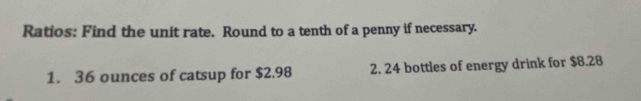 Ratios: Find the unit rate. Round to a tenth of a penny if necessary. 
1. 36 ounces of catsup for $2.98 2. 24 bottles of energy drink for $8.28