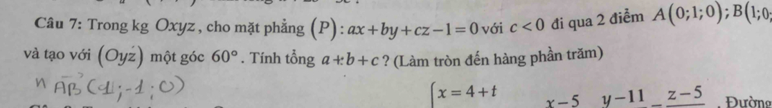 Trong kg Oxyz , cho mặt phẳng (P): ax+by+cz-1=0 với c<0</tex> đi qua 2 điểm A(0;1;0); B(1;0;
và tạo với | () một góc 60°. Tính tổng a+:b+c ? (Làm tròn đến hàng phần trăm)
(x=4+t x-5 y-11_ z-5 Đường