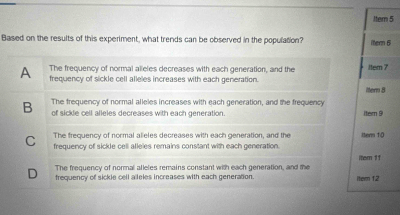 Item 5
Based on the results of this experiment, what trends can be observed in the population? item 6
A The frequency of normal alleles decreases with each generation, and the 1tem 7
frequency of sickle cell alleles increases with each generation.
item 8
B The frequency of normal alleles increases with each generation, and the frequency
of sickle cell alleles decreases with each generation. item 9
The frequency of normal alleles decreases with each generation, and the item 10
C frequency of sickle cell alleles remains constant with each generation.
Itern 11
D The frequency of normal alleles remains constant with each generation, and the
frequency of sickle cell alleles increases with each generation. item 12