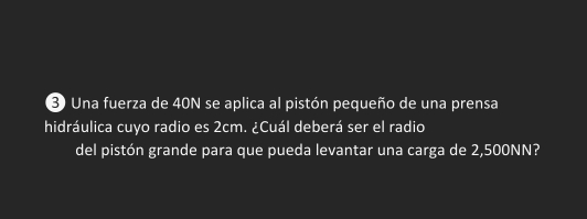 Una fuerza de 40N se aplica al pistón pequeño de una prensa 
hidráulica cuyo radio es 2cm. ¿Cuál deberá ser el radio 
del pistón grande para que pueda levantar una carga de 2,500NN?