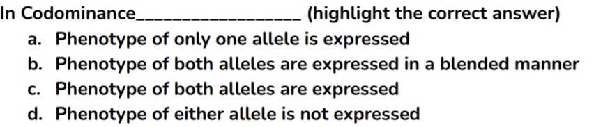 In Codominance_ (highlight the correct answer)
a. Phenotype of only one allele is expressed
b. Phenotype of both alleles are expressed in a blended manner
c. Phenotype of both alleles are expressed
d. Phenotype of either allele is not expressed