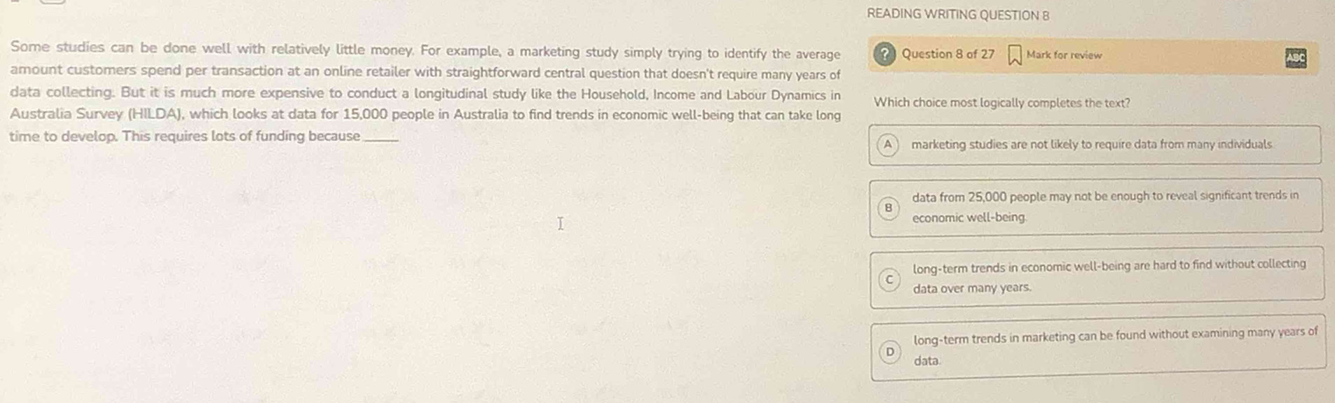 READING WRITING QUESTION 8
Some studies can be done well with relatively little money. For example, a marketing study simply trying to identify the average ? Question 8 of 27 Mark for review
amount customers spend per transaction at an online retailer with straightforward central question that doesn't require many years of
data collecting. But it is much more expensive to conduct a longitudinal study like the Household, Income and Labour Dynamics in Which choice most logically completes the text?
Australia Survey (HILDA), which looks at data for 15,000 people in Australia to find trends in economic well-being that can take long
time to develop. This requires lots of funding because_
marketing studies are not likely to require data from many individuals
data from 25,000 people may not be enough to reveal significant trends in
economic well-being
long-term trends in economic well-being are hard to find without collecting
data over many years.
long-term trends in marketing can be found without examining many years of
data.