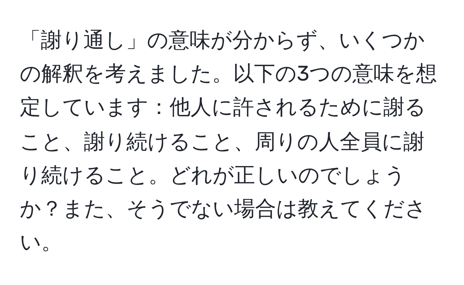 「謝り通し」の意味が分からず、いくつかの解釈を考えました。以下の3つの意味を想定しています：他人に許されるために謝ること、謝り続けること、周りの人全員に謝り続けること。どれが正しいのでしょうか？また、そうでない場合は教えてください。