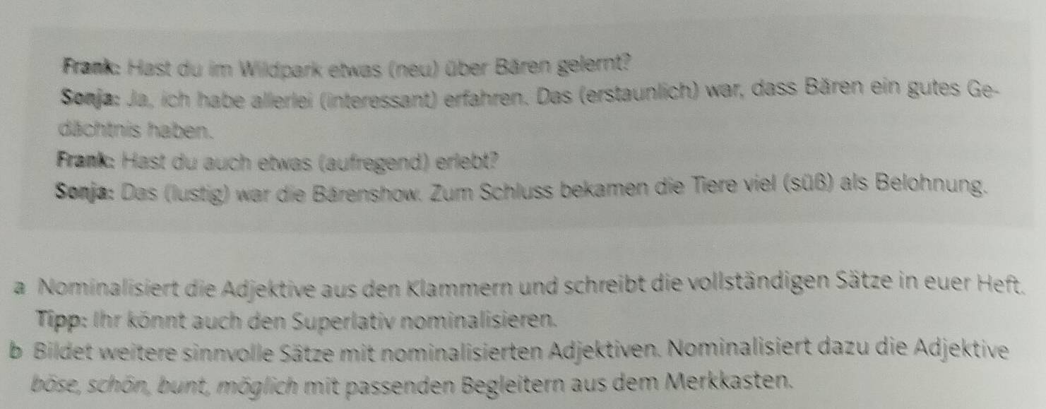 Frank: Hast du im Wildpark etwas (neu) über Bären gelernt? 
Sonja: Ja, ich habe allerlei (interessant) erfahren. Das (erstaunlich) war, dass Bären ein gutes Ge- 
dächtnis haben. 
Frank: Hast du auch etwas (aufregend) erlebt? 
Sonja: Das (lustig) war die Bärenshow. Zum Schluss bekamen die Tiere viel (süß) als Belohnung. 
a Nominalisiert die Adjektive aus den Klammern und schreibt die vollständigen Sätze in euer Heft. 
Tipp: Ihr könnt auch den Superlativ nominalisieren. 
b Bildet weitere sinnvolle Sätze mit nominalisierten Adjektiven. Nominalisiert dazu die Adjektive 
böse, schön, bunt, möglich mit passenden Begleitern aus dem Merkkasten.