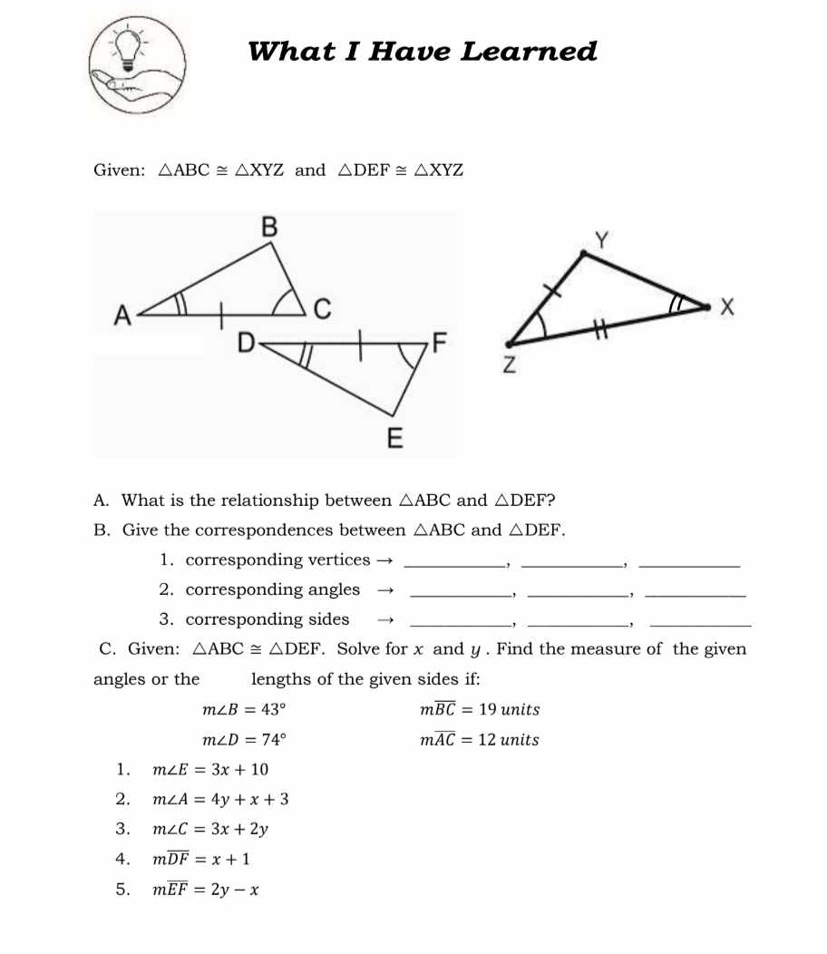 What I Have Learned 
Given: △ ABC≌ △ XYZ and △ DEF≌ △ XYZ
A. What is the relationship between △ ABC and △ DEF ? 
B. Give the correspondences between △ ABC and △ DEF. 
1. corresponding vertices _-, _-,_ 
2. corresponding angles _,_ 
_ 
3. corresponding sides __、_ 
, 
C. Given: △ ABC≌ △ DEF. Solve for x and y. Find the measure of the given 
angles or the lengths of the given sides if:
m∠ B=43°
moverline BC=19unit :
m∠ D=74°
moverline AC=12units
1. m∠ E=3x+10
2. m∠ A=4y+x+3
3. m∠ C=3x+2y
4. moverline DF=x+1
5. moverline EF=2y-x