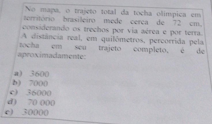 No mapa, o trajeto total da tocha olímpica em
território brasileiro mede cerca de 72 cm,
considerando os trechos por via aérea e por terra.
A distância real, em quilômetros, percorrida pela
tocha em seu trajeto completo, é de
aproximadamente:
a) 3600
b) 7000
c) 36000
d) 70 000
e) 30000