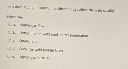 How does adding helium to the shielding gas affect the weld quality?
Select one:
a. Higher gas flow
b. Hotter molten weld pool, better penetration
c. Smaller arc
d. Cools the weld puddle faster
e. Lighter gas in the arc