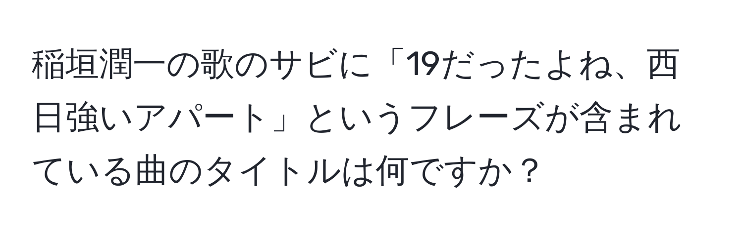 稲垣潤一の歌のサビに「19だったよね、西日強いアパート」というフレーズが含まれている曲のタイトルは何ですか？