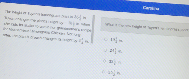 Carolina
The height of Tuyen's lemongrass plant is 35 1/4 in. 
Tuyen changes the plant's height by -15 1/2 in. . when What is the new height of Tuyen's lemongrass plant'
she cuts its stalks to use in her grandmother's recipe
for Vietnamese Lemongrass Chicken. Not long
after, the plant's growth changes its height by 4 3/4 in. 19 3/4 in.
24 1/2 in.
32 1/4 in.
55 1/2 in.
