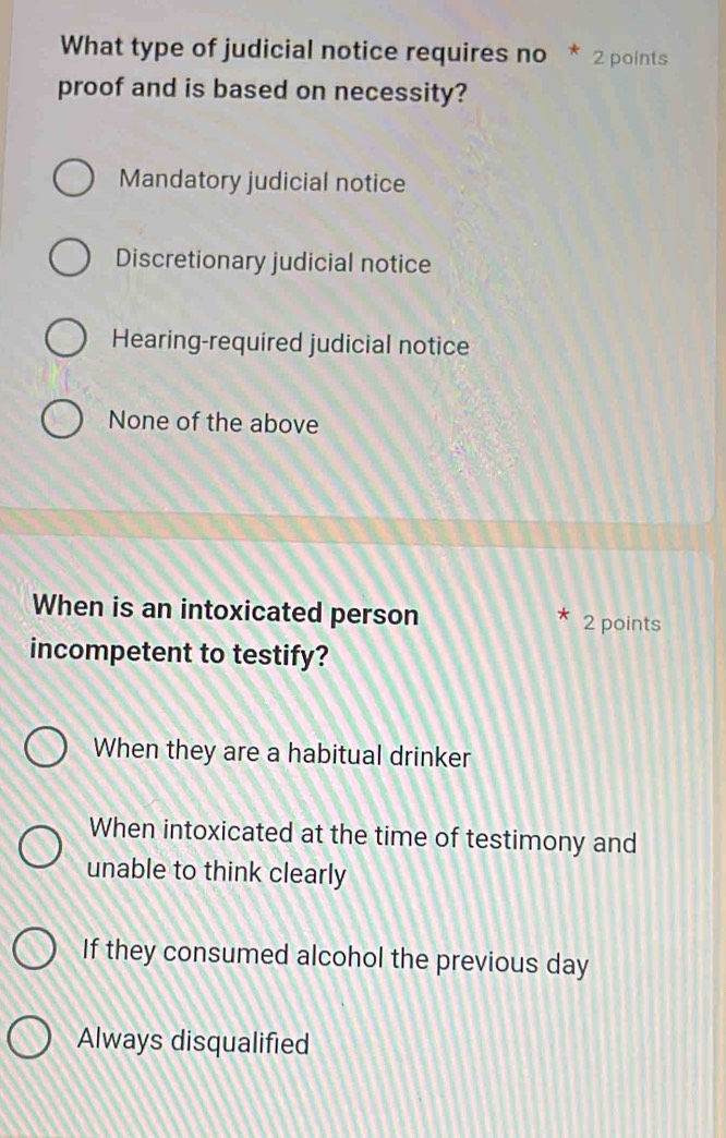 What type of judicial notice requires no * 2 points
proof and is based on necessity?
Mandatory judicial notice
Discretionary judicial notice
Hearing-required judicial notice
None of the above
When is an intoxicated person
* 2 points
incompetent to testify?
When they are a habitual drinker
When intoxicated at the time of testimony and
unable to think clearly
If they consumed alcohol the previous day
Always disqualified