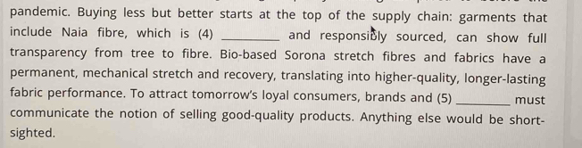 pandemic. Buying less but better starts at the top of the supply chain: garments that 
include Naia fibre, which is (4) _and responsibly sourced, can show full 
transparency from tree to fibre. Bio-based Sorona stretch fibres and fabrics have a 
permanent, mechanical stretch and recovery, translating into higher-quality, longer-lasting 
fabric performance. To attract tomorrow's loyal consumers, brands and (5) _must 
communicate the notion of selling good-quality products. Anything else would be short- 
sighted.