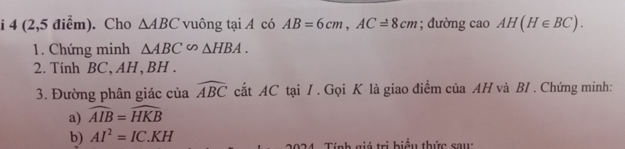 4 (2,5 điểm). Cho △ ABC vuông tại A có AB=6cm, AC=8cm; đường cao AH(H∈ BC). 
1. Chứng minh △ ABC∽ △ HBA. 
2. Tính BC, AH, BH. 
3. Đường phân giác của widehat ABC cắt AC tại I . Gọi K là giao điểm của AH và BI . Chứng minh: 
a) widehat AIB=widehat HKB
b) AI^2=IC.KH
Tính giá trị biểu thức sau: