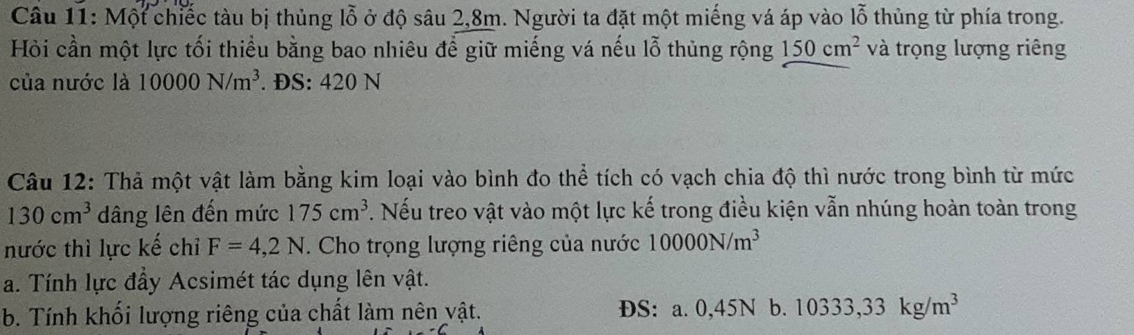 Một chiếc tàu bị thủng lỗ ở độ sâu 2, 8m. Người ta đặt một miếng vá áp vào lỗ thủng từ phía trong.
Hỏi cần một lực tối thiểu bằng bao nhiêu để giữ miếng vá nếu lỗ thủng rộng 150cm^2 và trọng lượng riêng
của nước là 10000N/m^3. ĐS: 420 N
Câu 12: Thả một vật làm bằng kim loại vào bình đo thể tích có vạch chia độ thì nước trong bình từ mức
130cm^3 dâng lên đến mức 175cm^3 7. Nếu treo vật vào một lực kế trong điều kiện vẫn nhúng hoàn toàn trong
nước thì lực kế chỉ F=4,2N. Cho trọng lượng riêng của nước 10000N/m^3
a. Tính lực đẩy Acsimét tác dụng lên vật.
b. Tính khối lượng riêng của chất làm nên vật. ĐS: a. 0,45N b. 10333,33kg/m^3