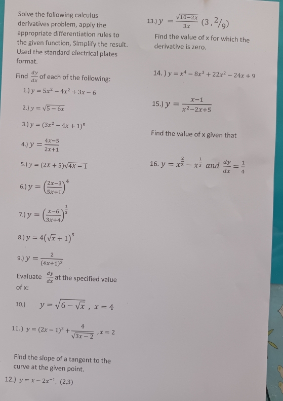 Solve the following calculus 
derivatives problem, apply the 13.) y= (sqrt(10-2x))/3x (3,2/9)
appropriate differentiation rules to Find the value of x for which the 
the given function, Simplify the result. derivative is zero. 
Used the standard electrical plates 
format. 
14. ) y=x^4-8x^3+22x^2-24x+9
Find  dy/dx  of each of the following: 
1.) y=5x^2-4x^2+3x-6
2.) y=sqrt(5-6x)
15.) y= (x-1)/x^2-2x+5 
3.) y=(3x^2-4x+1)^5 Find the value of x given that 
4.) y= (4x-5)/2x+1 
5.) y=(2X+5)sqrt(4X-1) 16. y=x^(frac 2)3-x^(frac 1)3 and  dy/dx = 1/4 
6.) y=( (2x-3)/5x+1 )^4
7.) y=( (x-6)/3x+4 )^ 1/3 
8. y=4(sqrt(x)+1)^5
9.) y=frac 2(4x+1)^3
Evaluate  dy/dx  at the specified value 
of x : 
10.) y=sqrt(6-sqrt x), x=4
11.) y=(2x-1)^3+ 4/sqrt(3x-2) , x=2
Find the slope of a tangent to the 
curve at the given point. 
12.) y=x-2x^(-1), (2,3)