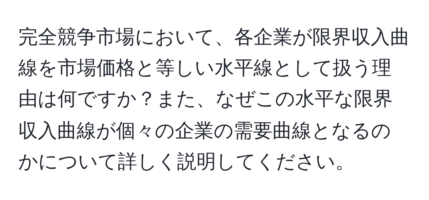 完全競争市場において、各企業が限界収入曲線を市場価格と等しい水平線として扱う理由は何ですか？また、なぜこの水平な限界収入曲線が個々の企業の需要曲線となるのかについて詳しく説明してください。