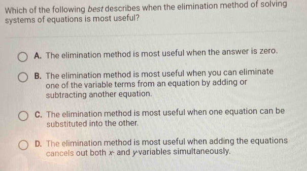 Which of the following best describes when the elimination method of solving
systems of equations is most useful?
A. The elimination method is most useful when the answer is zero.
B. The elimination method is most useful when you can eliminate
one of the variable terms from an equation by adding or
subtracting another equation.
C. The elimination method is most useful when one equation can be
substituted into the other.
D. The elimination method is most useful when adding the equations
cancels out both x - and y -variables simultaneously.