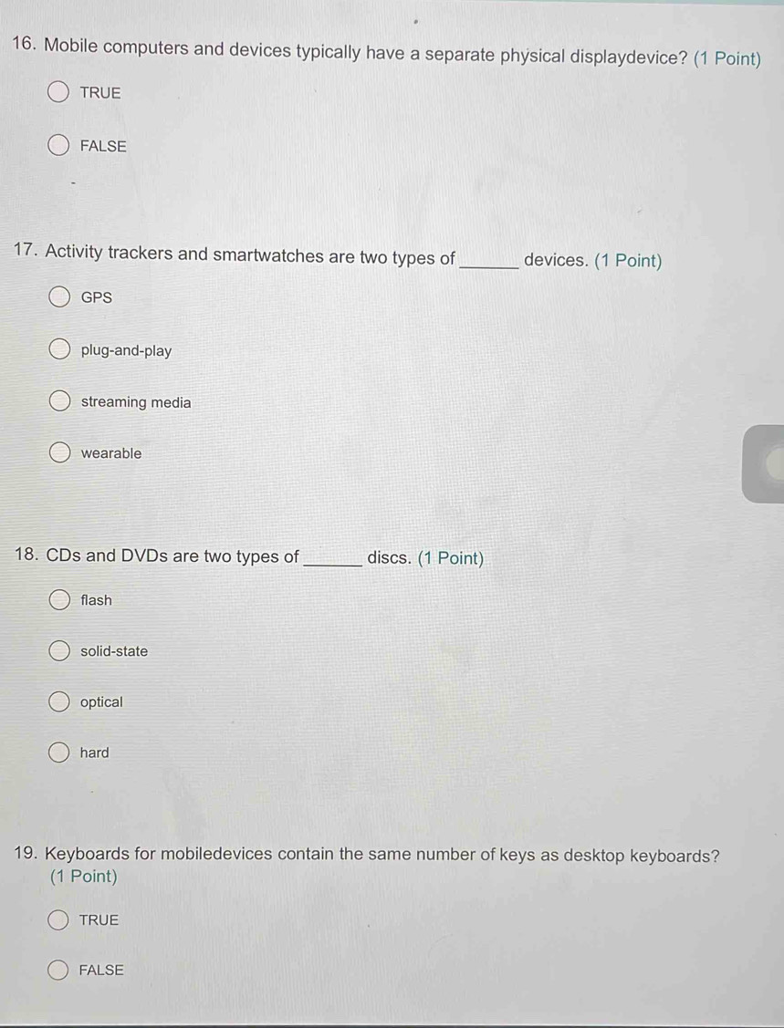 Mobile computers and devices typically have a separate physical displaydevice? (1 Point)
TRUE
FALSE
17. Activity trackers and smartwatches are two types of_ devices. (1 Point)
GPS
plug-and-play
streaming media
wearable
18. CDs and DVDs are two types of _discs. (1 Point)
flash
solid-state
optical
hard
19. Keyboards for mobiledevices contain the same number of keys as desktop keyboards?
(1 Point)
TRUE
FALSE