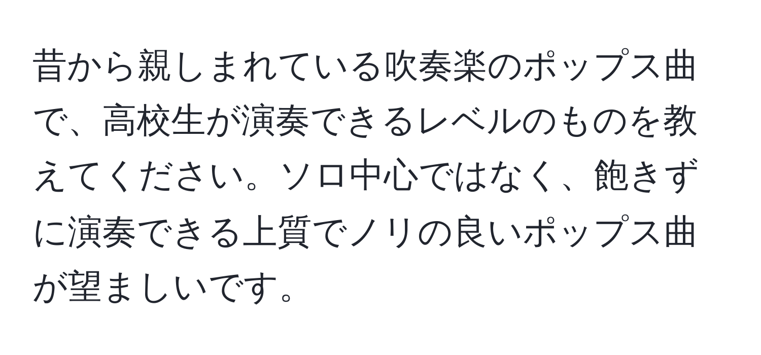 昔から親しまれている吹奏楽のポップス曲で、高校生が演奏できるレベルのものを教えてください。ソロ中心ではなく、飽きずに演奏できる上質でノリの良いポップス曲が望ましいです。