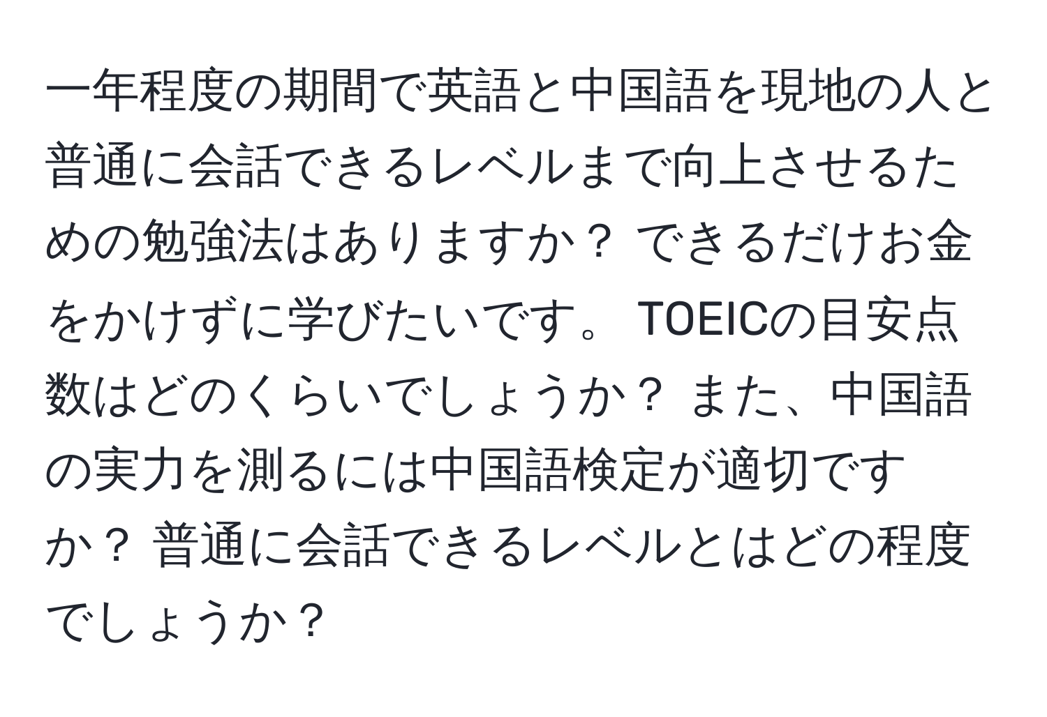 一年程度の期間で英語と中国語を現地の人と普通に会話できるレベルまで向上させるための勉強法はありますか？ できるだけお金をかけずに学びたいです。 TOEICの目安点数はどのくらいでしょうか？ また、中国語の実力を測るには中国語検定が適切ですか？ 普通に会話できるレベルとはどの程度でしょうか？