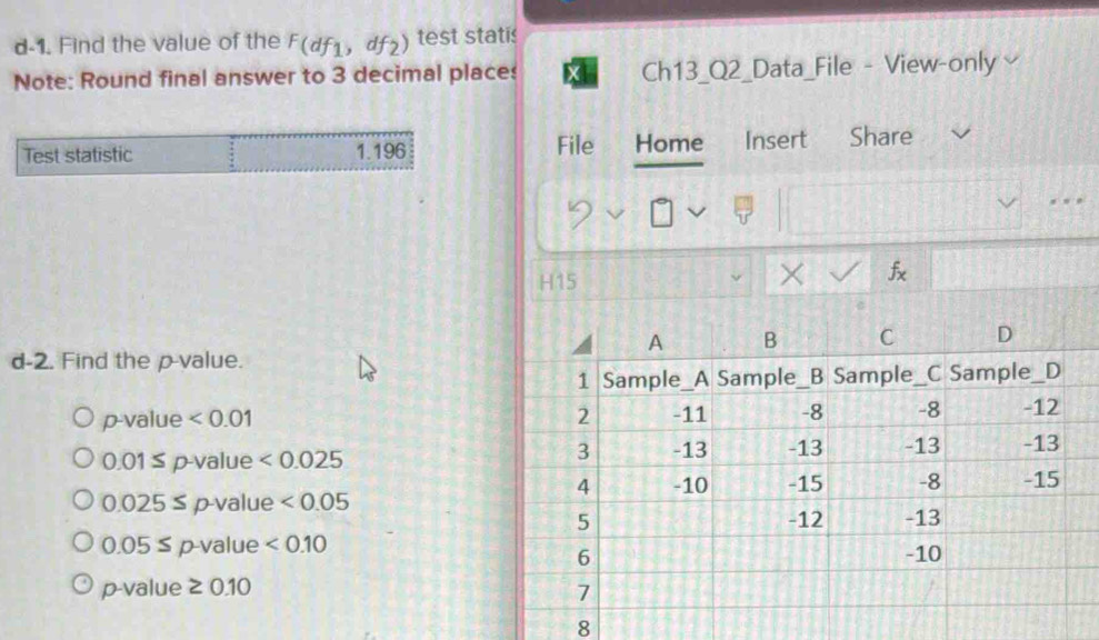 d-1. Find the value of the F(df_1,df_2) test statis
Note: Round final answer to 3 decimal places Ch13_Q2_Data_File - View-only
Test statistic 1.196 File Home Insert Share
H15
×
d-2. Find the p -value.
p-value <0.01
0.01 ≤ p -value <0.025
0.025≤p -value <0.05
0.05 ≤ p-value <0.10
p-value ≥ 0.10
8