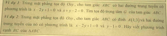 Vi dụ 1: Trong mặt phẳng tọa độ Oxy, cho tam giác ABC có hai đường trung tuyến có 
phương trình là x-2y+1=0 và x+y-2=0. Tìm tọa độ trọng tâm G của tam giác ABC. 
Ví dụ 2: Trong mặt phẳng tọa độ Oxy, cho tam giác ABC có đỉnh A(1;3) và hai đường 
trung tuyến của nó có phương trình là: x-2y+1=0 và y-1=0. Hãy viết phương trình 
cạnh BC của △ ABC.