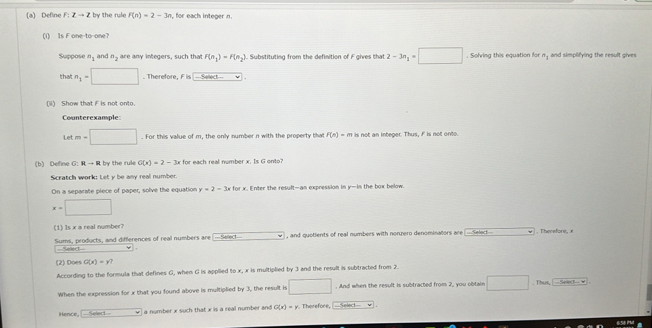 Define F:Zto Z by the rule F(n)=2-3n , for each integer n
(i) Is F one-to-one? 
Suppose n_1 and n_2 are any integers, such that F(n_1)=F(n_2). Substituting from the definition of F gives that 2-3n_1=□. Solving this equation for n_1 and simplifying the result gives 
that n_1=□. Therefore, Fis -.Seloct=
(ii) Show that F is not onto. 
Counterexample: 
Let m=□. For this value of m, the only number n with the property that F(n)=m is not an integer. Thus, F is not onto. 
(b) Define G: Rto R by the rule G(x)=2-3x for each real number x. Is G onto? 
Scratch work: Let y be any real number. 
On a separate piece of paper, solve the equation y=2-3x for x. Enter the result—an expression in y-in the box below.
x=□
(1) Is x a real number? 
Sums, products, and differences of real numbers are ===Select=== x_□  , and quotients of real numbers with nonzero denominators are . Therefore, x 
===Select=== 
(2) Does G(x)=y? 
According to the formula that defines G, when G is applied to x, x is multiplied by 3 and the result is subtracted from 2. 
When the expression for x that you found above is multiplied by 3, the result is □ □. And when the result is subtracted from 2, you obtain □. Thus, Sellect= ≌ 
Hence, —Select a number x such that x is a real number and G(x)=y. . Therefore, ===Select===