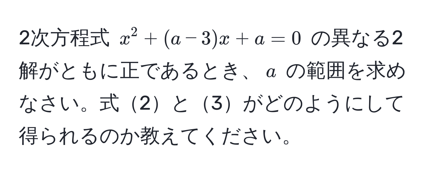 2次方程式 $x^2 + (a - 3)x + a = 0$ の異なる2解がともに正であるとき、$a$ の範囲を求めなさい。式2と3がどのようにして得られるのか教えてください。