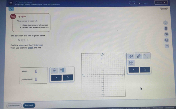 Ja'Nya 
Graphing a line by first finding its slope and y-intercept o 
Espeñol 
Try Again 
Your answer is incorrect. 
? 
Graph: Your answer is incomect. slope: Your answer is incorrect. 

* 
The equation of a line is given below.
-3x+y=-1^(Find the slope and the y-intercept 
Then use them to graph the line. 
slope: frac □)□  □  □ /□  
×
y -intercept: × 5 
Explanation Recheck