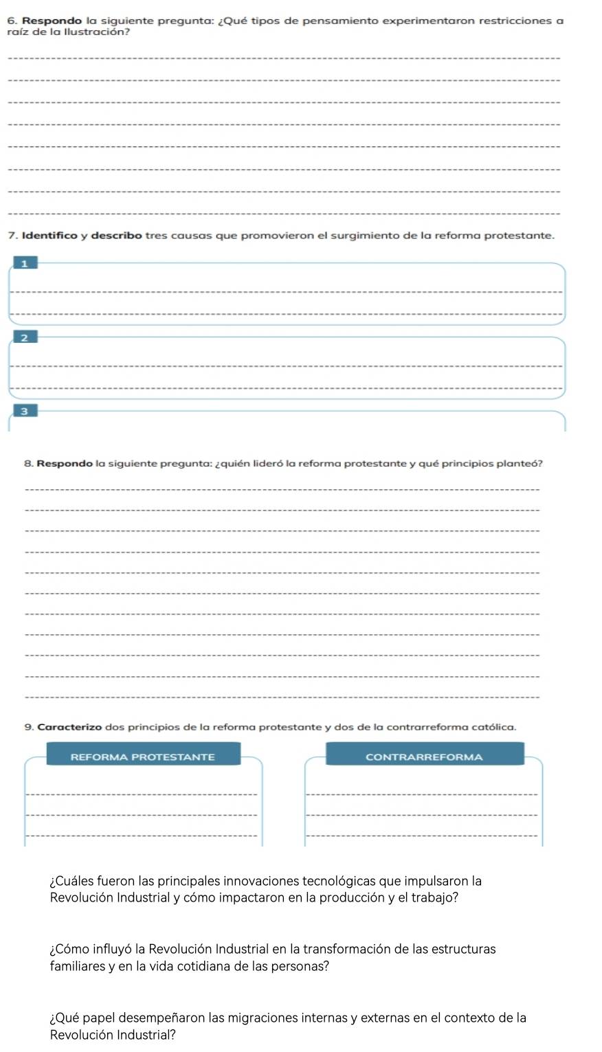 Respondo la siguiente pregunta: ¿Qué tipos de pensamiento experimentaron restricciones a 
raíz de la Ilustración? 
_ 
_ 
_ 
_ 
_ 
_ 
_ 
_ 
7. Identifico y describo tres causas que promovieron el surgimiento de la reforma protestante. 
_ 
_ 
_ 
_ 
_ 
8. Respondo la siguiente pregunta: ¿quién lideró la reforma protestante y qué principios planteó? 
_ 
_ 
_ 
_ 
_ 
_ 
_ 
_ 
_ 
_ 
_ 
9. Caracterizo dos principios de la reforma protestante y dos de la contrarreforma católica. 
REFORMA PROTESTANTE CONTRARREFORMA 
__ 
__ 
_ 
_ 
¿Cuáles fueron las principales innovaciones tecnológicas que impulsaron la 
Revolución Industrial y cómo impactaron en la producción y el trabajo? 
¿Cómo influyó la Revolución Industrial en la transformación de las estructuras 
familiares y en la vida cotidiana de las personas? 
¿Qué papel desempeñaron las migraciones internas y externas en el contexto de la 
Revolución Industrial?