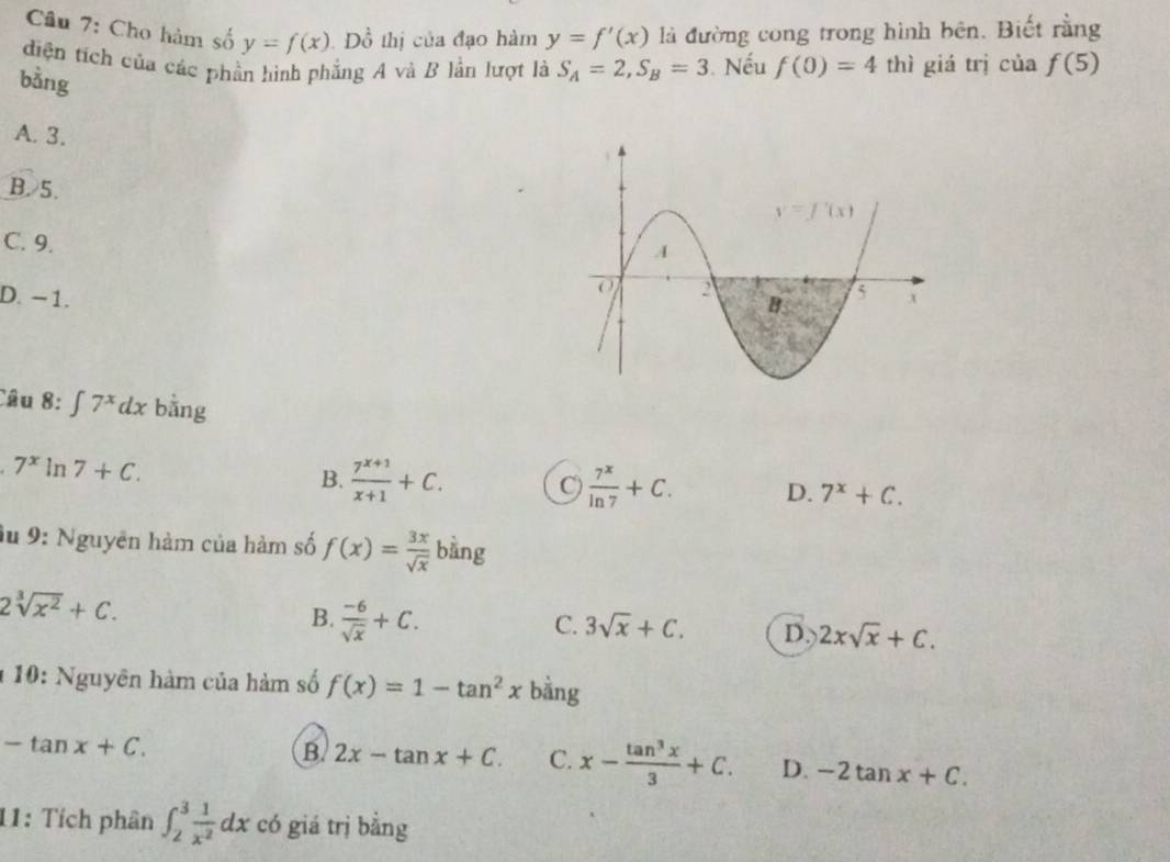 Cho hàm số y=f(x) Đồ thị của đạo hàm y=f'(x) là đường cong trong hình bên. Biết rằng
diện tích của các phần hình phẳng A và B lần lượt là S_A=2,S_B=3. Nếu f(0)=4 thì giá trị của f(5)
bằng
A. 3.
B.5.
C. 9.
D. - 1. 
Câu 8 :∈t 7^xdx bằng
7^xln 7+C.
B.  (7^(x+1))/x+1 +C. C)  7^x/ln 7 +C. D. 7^x+C.
du 9: Nguyên hàm của hàm số f(x)= 3x/sqrt(x)  bàng
2sqrt[3](x^2)+C.
B.  (-6)/sqrt(x) +C.
C. 3sqrt(x)+C. D. 2xsqrt(x)+C.
1 10: Nguyên hàm của hàm số f(x)=1-tan^2x bằng
-tan x+C.
B. 2x-tan x+C. C. x- tan^3x/3 +C. D. -2tan x+C.
11: Tích phân ∈t _2^(3frac 1)x^2dx có giá trị bằng