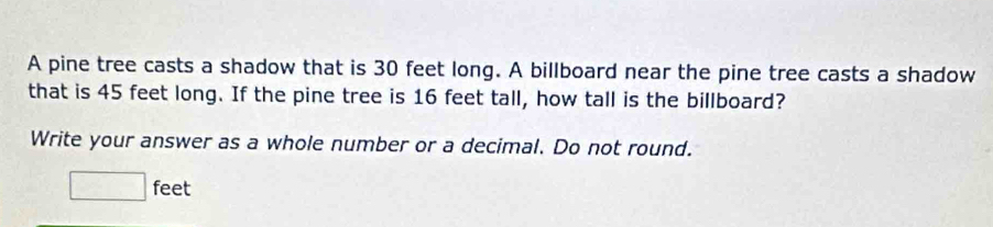 A pine tree casts a shadow that is 30 feet long. A billboard near the pine tree casts a shadow 
that is 45 feet long. If the pine tree is 16 feet tall, how tall is the billboard? 
Write your answer as a whole number or a decimal. Do not round.
□ f eet