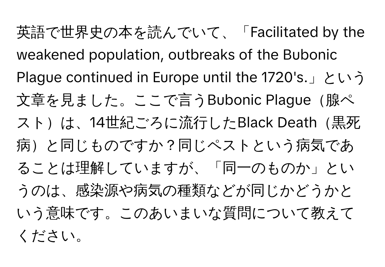 英語で世界史の本を読んでいて、「Facilitated by the weakened population, outbreaks of the Bubonic Plague continued in Europe until the 1720's.」という文章を見ました。ここで言うBubonic Plague腺ペストは、14世紀ごろに流行したBlack Death黒死病と同じものですか？同じペストという病気であることは理解していますが、「同一のものか」というのは、感染源や病気の種類などが同じかどうかという意味です。このあいまいな質問について教えてください。