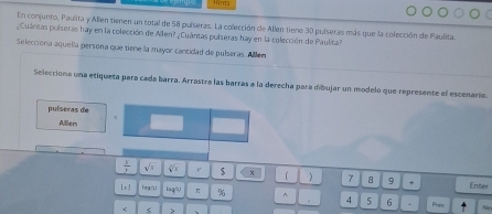 Hints 
En conjunto, Paulita y Allen tienen un total de 58 puíseras. La colección de Allen tiene 30 puíseras más que la colección de Paulita 
¿Cuántas pulseras hay en la colección de Allen? ¿Cuántas pulseras hay en la colección de Paulita? 
Selecciona aquelía persona que tiene la mayor cantidad de pulseras. Allen 
Selecciona una etiqueta para cada barra. Arrastra las barras a la derecha para dibujar un modelo que represente el escenarío. 
pulseras de 
Allen
 1/3  sqrt(x) sqrt[3](x) $ x  7 8 9 + Enter 
|x ! legái log Uq'(1) η % ^ 4 5 6 - 
< < > Prev Ne