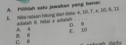 Pilihlah satu jawaban yang benar.
1. Nilai rataan hitung dari data: 4, 10, 7, x, 10, 6, 11
adalah 8. Nilai x adalah . . . .
A. 4 D. 9
E. 10
B. 6
C. 8