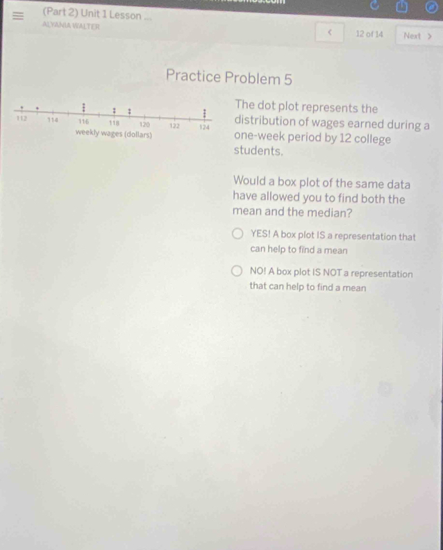 = (Part 2) Unit 1 Lesson ...
ALYANIA WALTER
< 12 of 14 Next >
Practice Problem 5
; ;
The dot plot represents the
112 114 116 118 120 122 124 distribution of wages earned during a
weekly wages (dollars) one-week period by 12 college
students.
Would a box plot of the same data
have allowed you to find both the
mean and the median?
YES! A box plot IS a representation that
can help to find a mean
NO! A box plot IS NOT a representation
that can help to find a mean