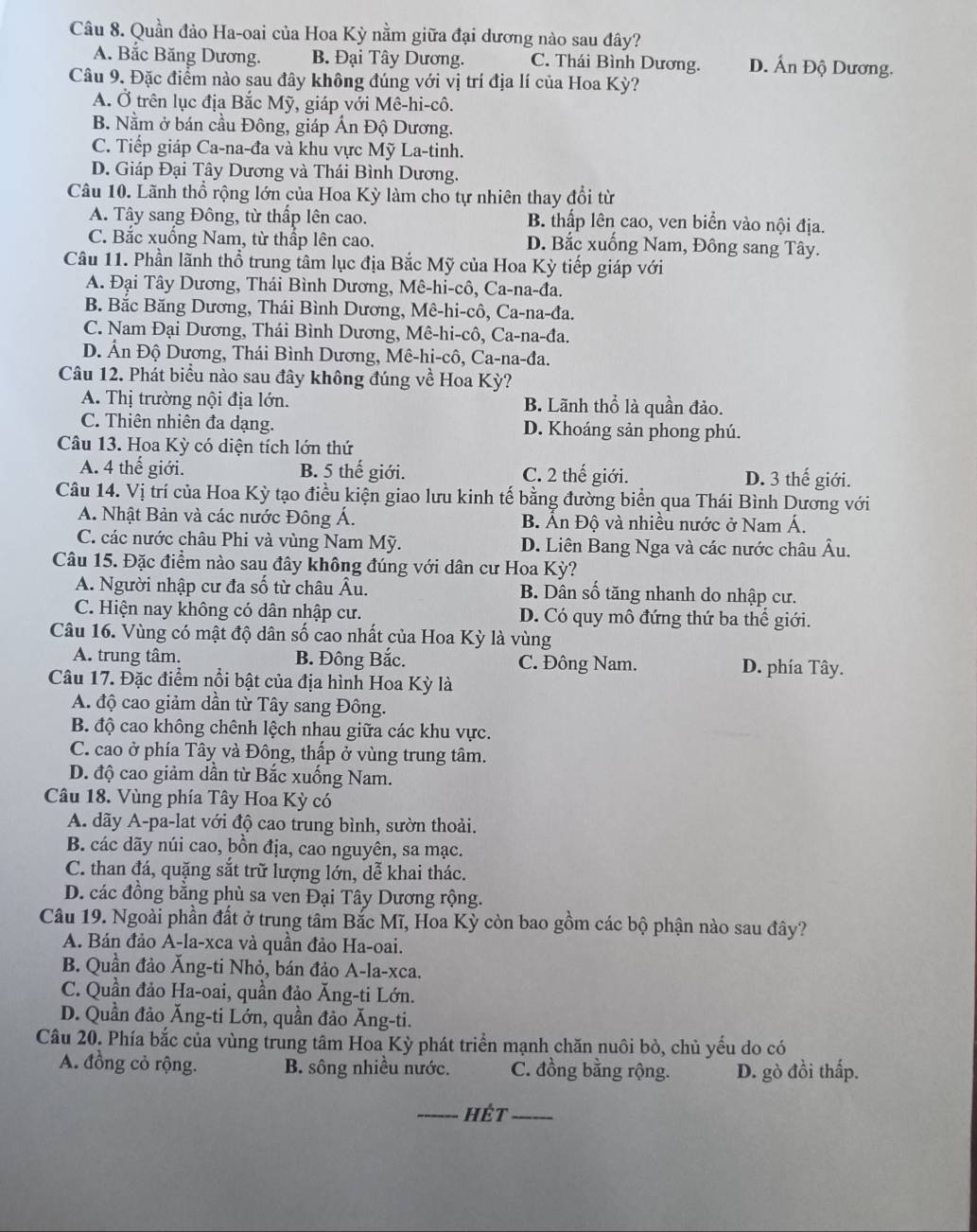 Quần đảo Ha-oai của Hoa Kỳ nằm giữa đại dương nào sau đây?
A. Bắc Băng Dương. B. Đại Tây Dương. C. Thái Bình Dương. D. Ấn Độ Dương.
Câu 9. Đặc điểm nào sau đây không đúng với vị trí địa lí của Hoa Kỳ?
A. Ở trên lục địa Bắc Mỹ, giáp với Mê-hi-cô.
B. Nằm ở bán cầu Đông, giáp Ấn Độ Dương.
C. Tiếp giáp Ca-na-đa và khu vực Mỹ La-tinh.
D. Giáp Đại Tây Dương và Thái Bình Dương.
Câu 10. Lãnh thổ rộng lớn của Hoa Kỳ làm cho tự nhiên thay đổi từ
A. Tây sang Đông, từ thấp lên cao. B. thấp lên cao, ven biển vào nội địa.
C. Bắc xuống Nam, từ thấp lên cao. D. Bắc xuống Nam, Đông sang Tây.
Câu 11. Phần lãnh thổ trung tâm lục địa Bắc Mỹ của Hoa Kỳ tiếp giáp với
A. Đại Tây Dương, Thái Bình Dương, Mê-hi-cô, Ca-na-đa.
B. Bắc Băng Dương, Thái Bình Dương, Mê-hi-cô, Ca-na-đa.
C. Nam Đại Dương, Thái Bình Dương, Mê-hi-cô, Ca-na-đa.
D. Ấn Độ Dương, Thái Bình Dương, Mê-hi-cô, Ca-na-đa.
Câu 12. Phát biểu nào sau đây không đúng về Hoa Kỳ?
A. Thị trường nội địa lớn. B. Lãnh thổ là quần đảo.
C. Thiên nhiên đa dạng. D. Khoáng sản phong phú.
Câu 13. Hoa Kỳ có diện tích lớn thứ
A. 4 thế giới. B. 5 thế giới. C. 2 thế giới. D. 3 thế giới.
Câu 14. Vị trí của Hoa Kỳ tạo điều kiện giao lưu kinh tế bằng đường biển qua Thái Bình Dương với
A. Nhật Bản và các nước Đông Á. B. Ấn Độ và nhiều nước ở Nam Á.
C. các nước châu Phi và vùng Nam Mỹ. D. Liên Bang Nga và các nước châu Âu.
Câu 15. Đặc điểm nào sau đây không đúng với dân cư Hoa Kỳ?
A. Người nhập cư đa số từ châu Âu. B. Dân số tăng nhanh do nhập cư.
C. Hiện nay không có dân nhập cư. D. Có quy mô đứng thứ ba thế giới.
Câu 16. Vùng có mật độ dân số cao nhất của Hoa Kỳ là vùng
A. trung tâm. B. Đông Bắc. C. Đông Nam. D. phía Tây.
Câu 17. Đặc điểm nổi bật của địa hình Hoa Kỳ là
A. độ cao giảm dần từ Tây sang Đông.
B. độ cao không chênh lệch nhau giữa các khu vực.
C. cao ở phía Tây và Đông, thấp ở vùng trung tâm.
D. độ cao giảm dần từ Bắc xuống Nam.
Câu 18. Vùng phía Tây Hoa Kỳ có
A. dãy A-pa-lat với độ cao trung bình, sườn thoải.
B. các dãy núi cao, bồn địa, cao nguyên, sa mạc.
C. than đá, quặng sắt trữ lượng lớn, dễ khai thác.
D. các đồng bằng phù sa ven Đại Tây Dương rộng.
Câu 19. Ngoài phần đất ở trung tâm Bắc Mĩ, Hoa Kỳ còn bao gồm các bộ phận nào sau đây?
A. Bán đảo A-la-xca và quần đảo Ha-oai.
B. Quần đảo Ăng-ti Nhỏ, bán đảo A-la-xca.
C. Quần đảo Ha-oai, quần đảo Ăng-ti Lớn.
D. Quần đảo Ăng-ti Lớn, quần đảo Ăng-ti.
Câu 20. Phía bắc của vùng trung tâm Hoa Kỳ phát triển mạnh chăn nuôi bò, chủ yếu do có
A. đồng cỏ rộng. B. sông nhiều nước. C. đồng bằng rộng. D. gò đồi thấp.
_hét_