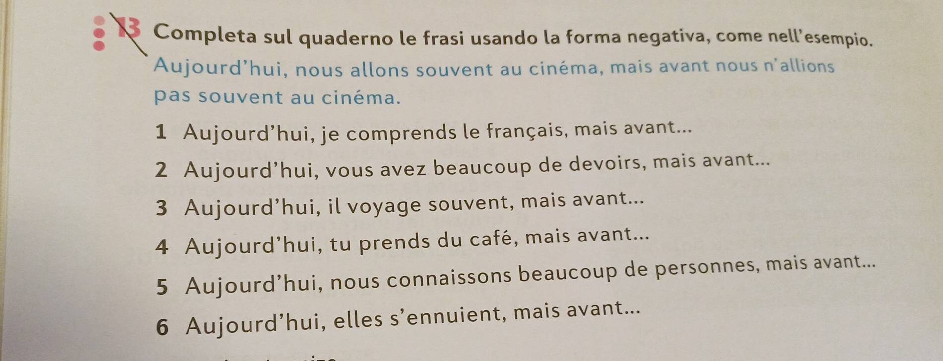 Completa sul quaderno le frasi usando la forma negativa, come nell’esempio. 
Aujourd’hui, nous allons souvent au cinéma, mais avant nous n'allions 
pas souvent au cinéma. 
1 Aujourd’hui, je comprends le français, mais avant... 
2 Aujourd’hui, vous avez beaucoup de devoirs, mais avant... 
3 Aujourd’hui, il voyage souvent, mais avant... 
4 Aujourd’hui, tu prends du café, mais avant... 
5 Aujourd’hui, nous connaissons beaucoup de personnes, mais avant... 
6 Aujourd’hui, elles s’ennuient, mais avant...